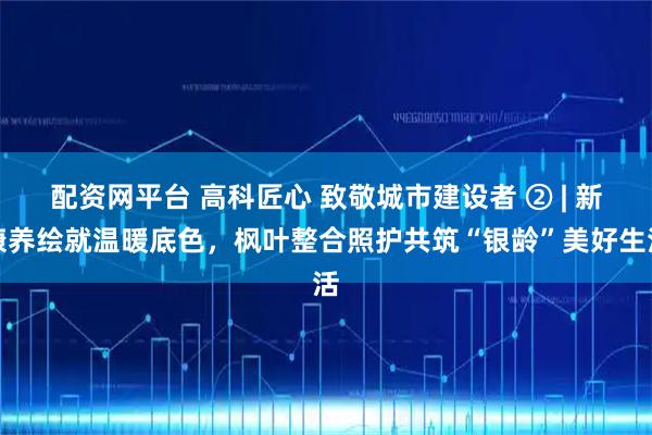 配资网平台 高科匠心 致敬城市建设者 ② | 新康养绘就温暖底色，枫叶整合照护共筑“银龄”美好生活
