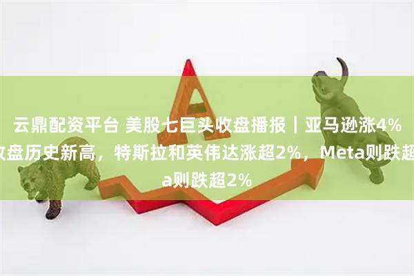 云鼎配资平台 美股七巨头收盘播报｜亚马逊涨4%创收盘历史新高，特斯拉和英伟达涨超2%，Meta则跌超2%