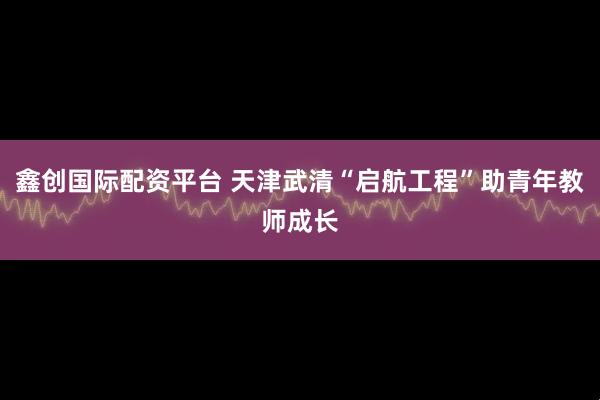 鑫创国际配资平台 天津武清“启航工程”助青年教师成长