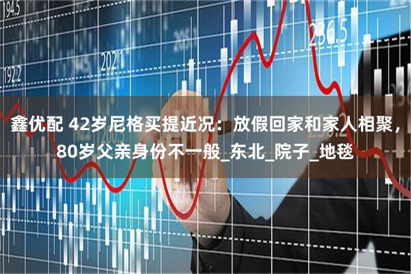 鑫优配 42岁尼格买提近况：放假回家和家人相聚，80岁父亲身份不一般_东北_院子_地毯