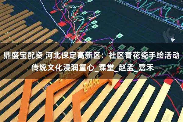 鼎盛宝配资 河北保定高新区：社区青花瓷手绘活动 传统文化浸润童心_课堂_赵孟_嘉禾