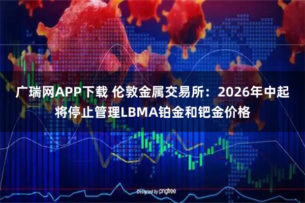 广瑞网APP下载 伦敦金属交易所：2026年中起将停止管理LBMA铂金和钯金价格