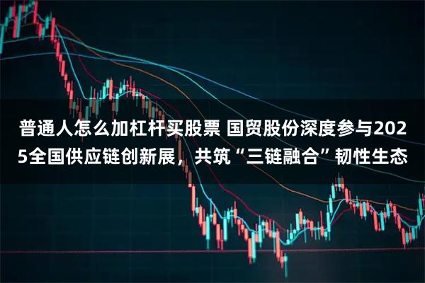 普通人怎么加杠杆买股票 国贸股份深度参与2025全国供应链创新展，共筑“三链融合”韧性生态