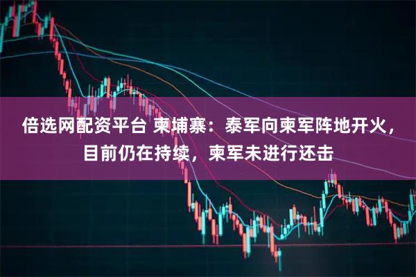 倍选网配资平台 柬埔寨:泰军向柬军阵地开火,目前仍在持续,柬军未进行还击