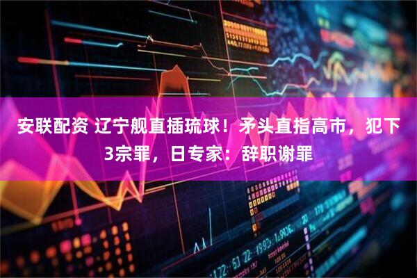 安联配资 辽宁舰直插琉球！矛头直指高市，犯下3宗罪，日专家：辞职谢罪