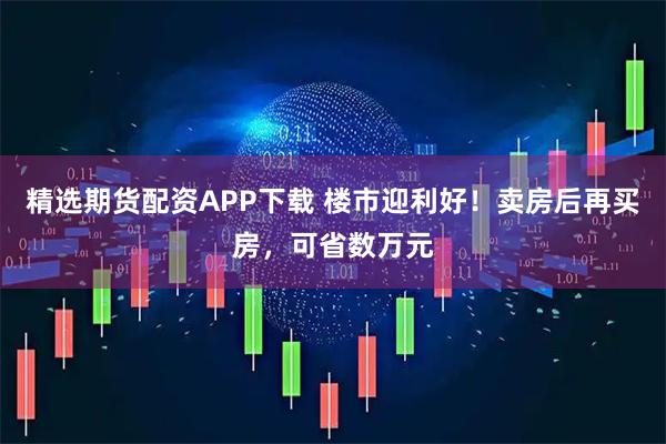 精选期货配资APP下载 楼市迎利好！卖房后再买房，可省数万元