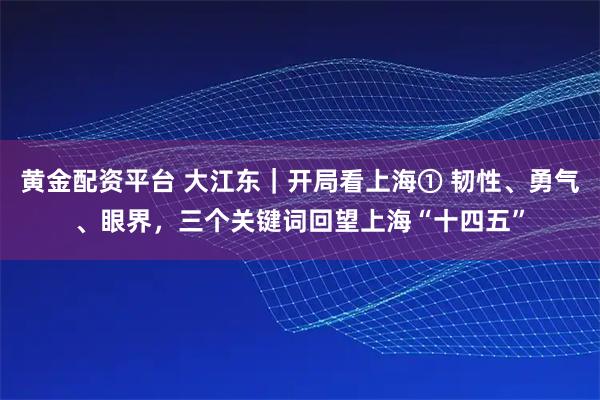 黄金配资平台 大江东｜开局看上海① 韧性、勇气、眼界，三个关键词回望上海“十四五”