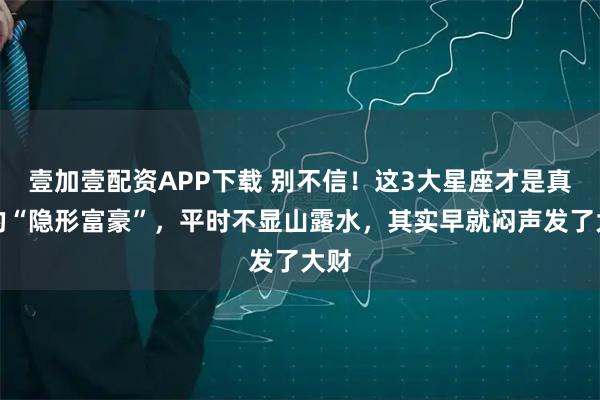 壹加壹配资APP下载 别不信！这3大星座才是真正的“隐形富豪”，平时不显山露水，其实早就闷声发了大财