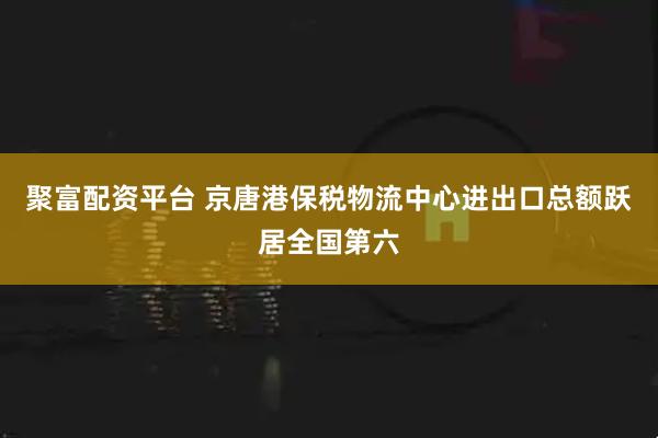 聚富配资平台 京唐港保税物流中心进出口总额跃居全国第六