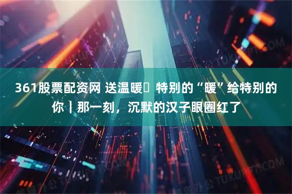 361股票配资网 送温暖・特别的“暖”给特别的你｜那一刻，沉默的汉子眼圈红了