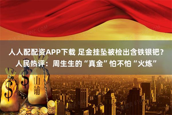 人人配配资APP下载 足金挂坠被检出含铁银钯？人民热评：周生生的“真金”怕不怕“火炼”