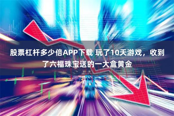 股票杠杆多少倍APP下载 玩了10天游戏，收到了六福珠宝送的一大盒黄金
