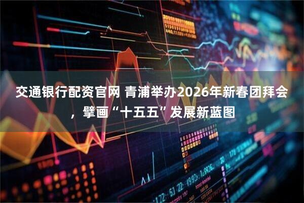 交通银行配资官网 青浦举办2026年新春团拜会，擘画“十五五”发展新蓝图