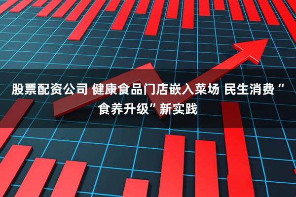 股票配资公司 健康食品门店嵌入菜场 民生消费“食养升级”新实践