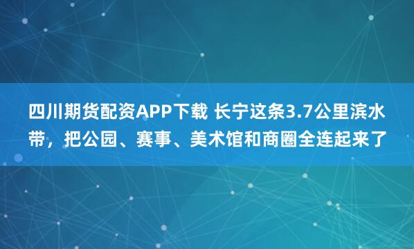 四川期货配资APP下载 长宁这条3.7公里滨水带，把公园、赛事、美术馆和商圈全连起来了