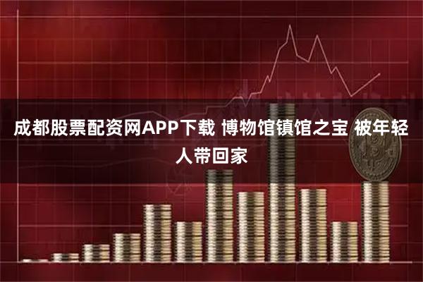 成都股票配资网APP下载 博物馆镇馆之宝 被年轻人带回家
