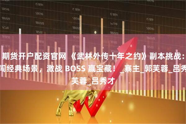 期货开户配资官网 《武林外传十年之约》副本挑战：勇闯经典场景，激战 BOSS 赢宝藏！_寨主_郭芙蓉_吕秀才