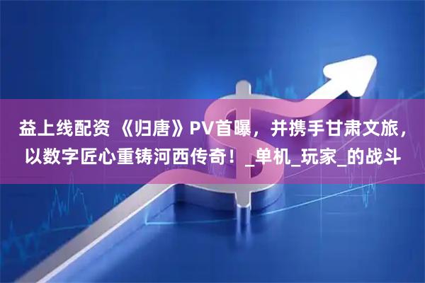 益上线配资 《归唐》PV首曝，并携手甘肃文旅，以数字匠心重铸河西传奇！_单机_玩家_的战斗