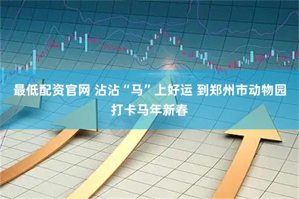 最低配资官网 沾沾“马”上好运 到郑州市动物园打卡马年新春