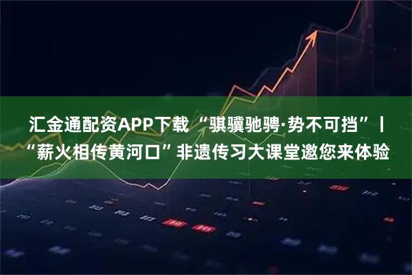 汇金通配资APP下载 “骐骥驰骋·势不可挡”丨“薪火相传黄河口”非遗传习大课堂邀您来体验
