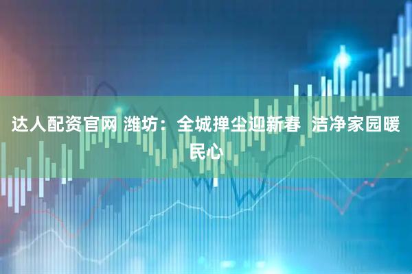 达人配资官网 潍坊：全城掸尘迎新春  洁净家园暖民心