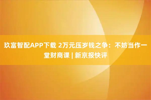 玖富智配APP下载 2万元压岁钱之争：不妨当作一堂财商课 | 新京报快评