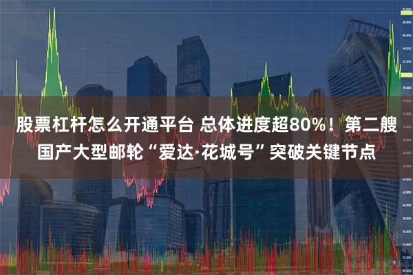 股票杠杆怎么开通平台 总体进度超80%！第二艘国产大型邮轮“爱达·花城号”突破关键节点