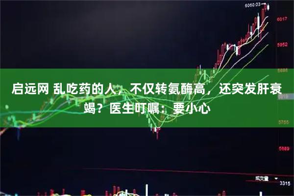 启远网 乱吃药的人，不仅转氨酶高，还突发肝衰竭？医生叮嘱：要小心