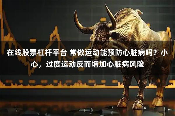 在线股票杠杆平台 常做运动能预防心脏病吗？小心，过度运动反而增加心脏病风险