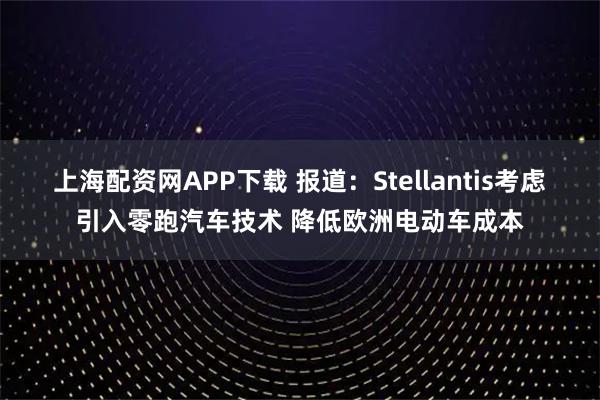 上海配资网APP下载 报道：Stellantis考虑引入零跑汽车技术 降低欧洲电动车成本