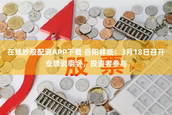 在线炒股配资APP下载 岳阳林纸：3月18日召开业绩说明会，投资者参与