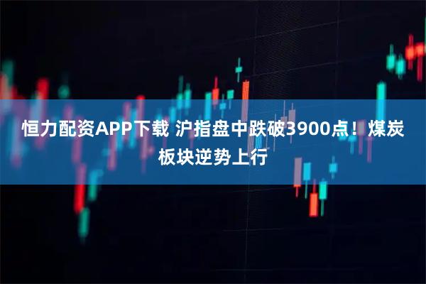 恒力配资APP下载 沪指盘中跌破3900点！煤炭板块逆势上行