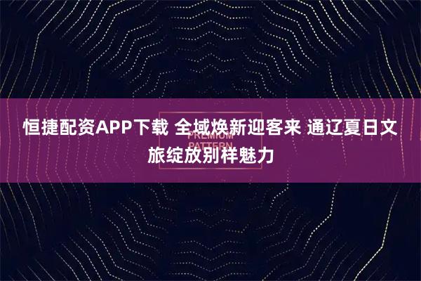 恒捷配资APP下载 全域焕新迎客来 通辽夏日文旅绽放别样魅力